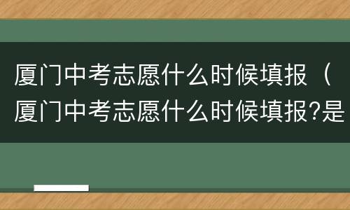 厦门中考志愿什么时候填报（厦门中考志愿什么时候填报?是出了成绩以后吗?）