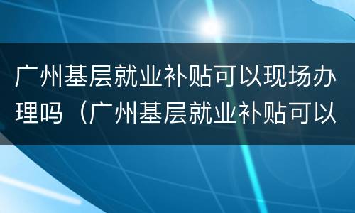 广州基层就业补贴可以现场办理吗（广州基层就业补贴可以现场办理吗多久）