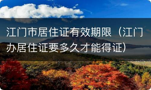 江门市居住证有效期限（江门办居住证要多久才能得证）