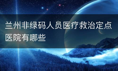 兰州非绿码人员医疗救治定点医院有哪些