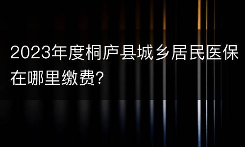 2023年度桐庐县城乡居民医保在哪里缴费？