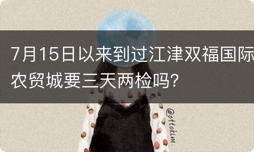 7月15日以来到过江津双福国际农贸城要三天两检吗？