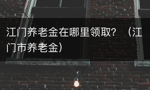 江门养老金在哪里领取？（江门市养老金）
