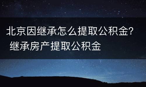 北京因继承怎么提取公积金？ 继承房产提取公积金