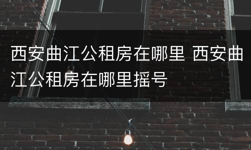 西安曲江公租房在哪里 西安曲江公租房在哪里摇号