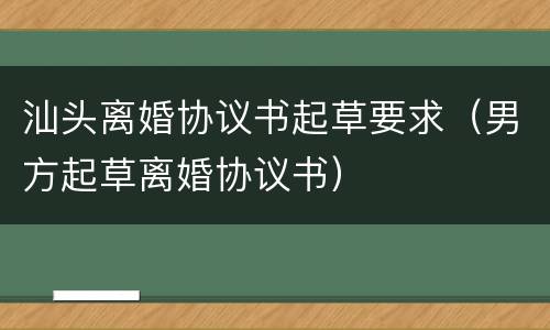 汕头离婚协议书起草要求（男方起草离婚协议书）