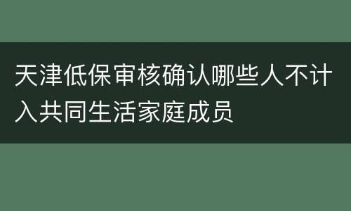 天津低保审核确认哪些人不计入共同生活家庭成员