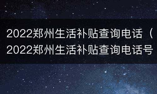 2022郑州生活补贴查询电话（2022郑州生活补贴查询电话号码）