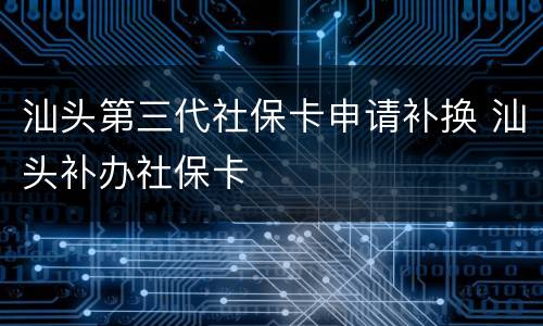 汕头第三代社保卡申请补换 汕头补办社保卡