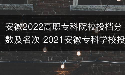 安徽2022高职专科院校投档分数及名次 2021安徽专科学校投档线