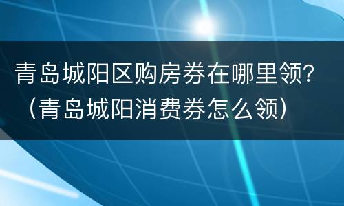 青岛城阳区购房券在哪里领？（青岛城阳消费券怎么领）