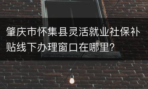 肇庆市怀集县灵活就业社保补贴线下办理窗口在哪里？