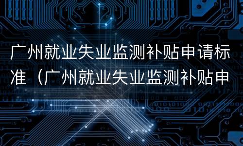 广州就业失业监测补贴申请标准（广州就业失业监测补贴申请标准是什么）