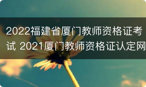 2022福建省厦门教师资格证考试 2021厦门教师资格证认定网申