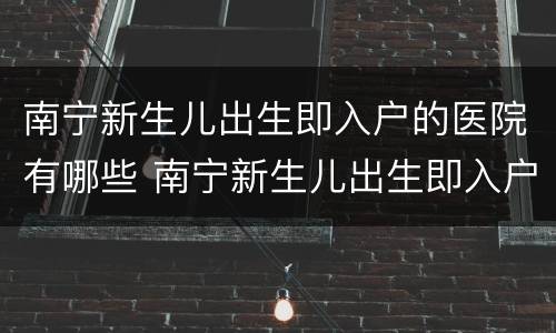 南宁新生儿出生即入户的医院有哪些 南宁新生儿出生即入户的医院有哪些名称