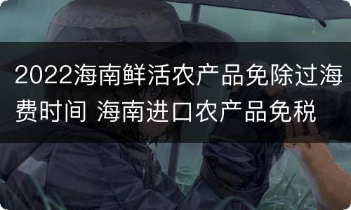 2022海南鲜活农产品免除过海费时间 海南进口农产品免税
