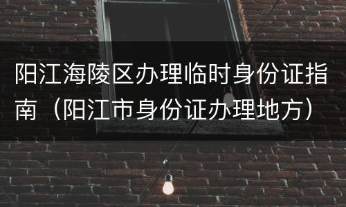 阳江海陵区办理临时身份证指南（阳江市身份证办理地方）