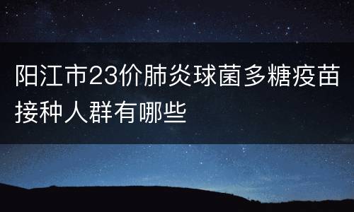阳江市23价肺炎球菌多糖疫苗接种人群有哪些