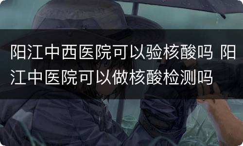 阳江中西医院可以验核酸吗 阳江中医院可以做核酸检测吗