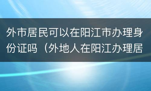 外市居民可以在阳江市办理身份证吗（外地人在阳江办理居住证去哪里办的）