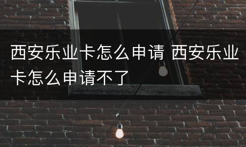 西安乐业卡怎么申请 西安乐业卡怎么申请不了