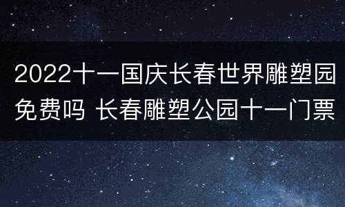 2022十一国庆长春世界雕塑园免费吗 长春雕塑公园十一门票免费吗