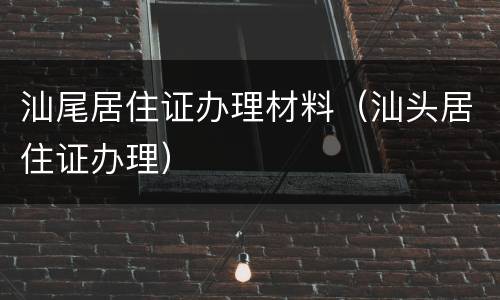 汕尾居住证办理材料（汕头居住证办理）