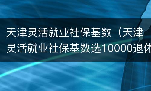 天津灵活就业社保基数（天津灵活就业社保基数选10000退休开多少钱）