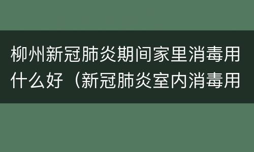 柳州新冠肺炎期间家里消毒用什么好（新冠肺炎室内消毒用什么）