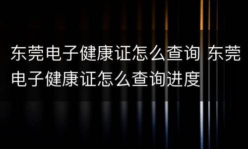 东莞电子健康证怎么查询 东莞电子健康证怎么查询进度