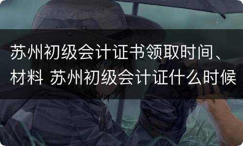 苏州初级会计证书领取时间、材料 苏州初级会计证什么时候可以领