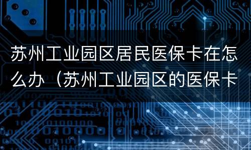 苏州工业园区居民医保卡在怎么办（苏州工业园区的医保卡可以在市区用吗）