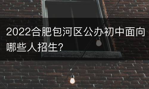 2022合肥包河区公办初中面向哪些人招生？
