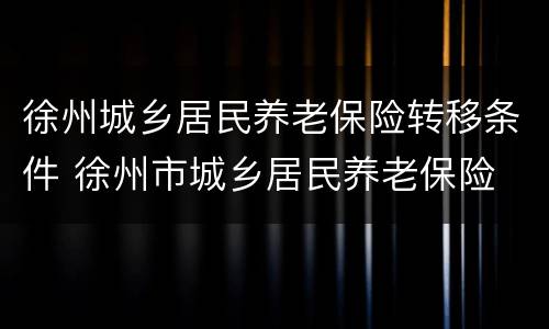 徐州城乡居民养老保险转移条件 徐州市城乡居民养老保险
