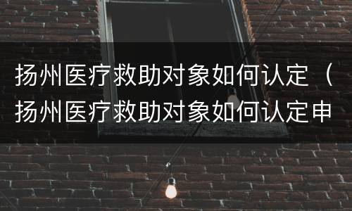 扬州医疗救助对象如何认定（扬州医疗救助对象如何认定申请）