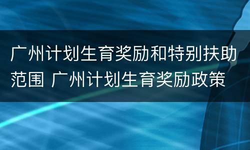 广州计划生育奖励和特别扶助范围 广州计划生育奖励政策