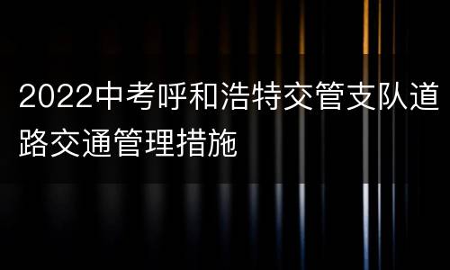 2022中考呼和浩特交管支队道路交通管理措施