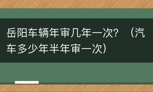 岳阳车辆年审几年一次？（汽车多少年半年审一次）