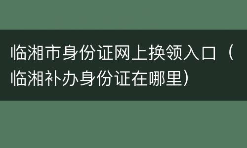 临湘市身份证网上换领入口（临湘补办身份证在哪里）