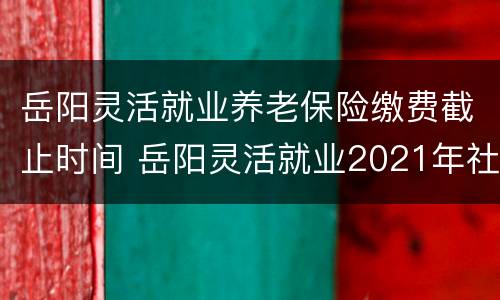 岳阳灵活就业养老保险缴费截止时间 岳阳灵活就业2021年社保缴费时间