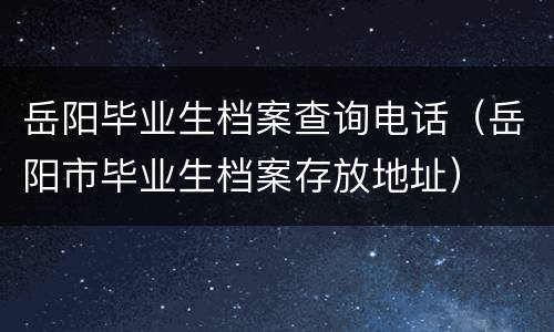 岳阳毕业生档案查询电话（岳阳市毕业生档案存放地址）