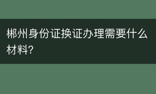 郴州身份证换证办理需要什么材料？