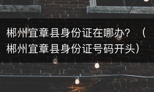 郴州宜章县身份证在哪办？（郴州宜章县身份证号码开头）
