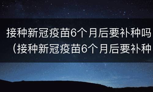 接种新冠疫苗6个月后要补种吗（接种新冠疫苗6个月后要补种吗请问）
