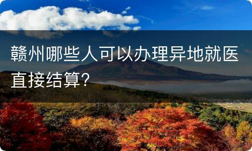 赣州哪些人可以办理异地就医直接结算?