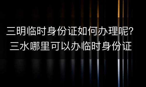 三明临时身份证如何办理呢？ 三水哪里可以办临时身份证