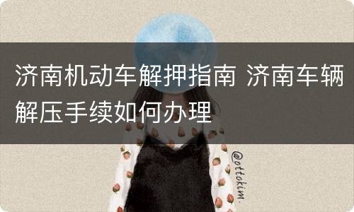 济南机动车解押指南 济南车辆解压手续如何办理