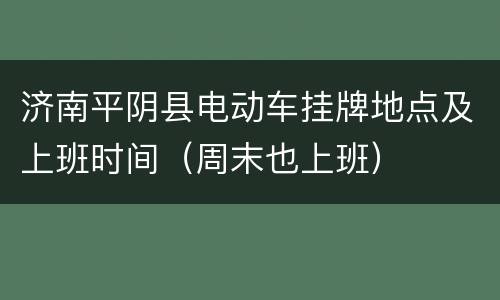 济南平阴县电动车挂牌地点及上班时间（周末也上班）