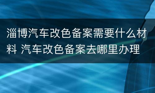 淄博汽车改色备案需要什么材料 汽车改色备案去哪里办理