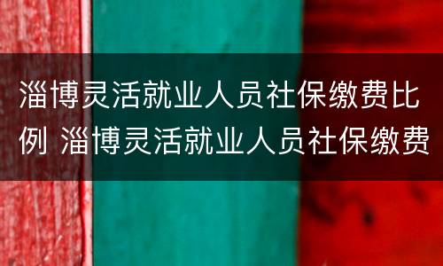 淄博灵活就业人员社保缴费比例 淄博灵活就业人员社保缴费比例
